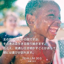 TEHILLIM(詩篇)30章5節：主の怒りはつかの間ですが、その恵みは生きる限り続きます。たとえ、夜通し泣き明かすことがあっても、朝には喜びが訪れます。