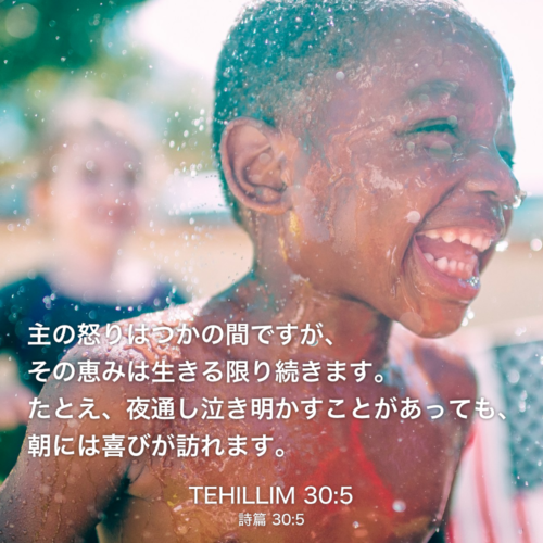 TEHILLIM(詩篇)30章5節：主の怒りはつかの間ですが、その恵みは生きる限り続きます。たとえ、夜通し泣き明かすことがあっても、朝には喜びが訪れます。