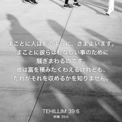 TEHILLIM(詩篇) 39章6節：まことに人は影のように、さまよいます。まことに彼らはむなしい事のために騒ぎまわるのです。彼は富を積みたくわえるけれども、だれがそれを収めるかを知りません。