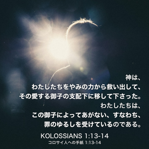 KOLOSSIANS(コロサイ人への手紙) 1章13節〜14節：神は、わたしたちをやみの力から救い出して、その愛する御子の支配下に移して下さった。わたしたちは、この御子によってあがない、すなわち、罪のゆるしを受けているのである。