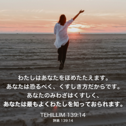 TEHILLIM(詩篇) 139章14節：わたしはあなたをほめたたえます。あなたは恐るべく、くすしき方だからです。あなたのみわざはくすしく、あなたは最もよくわたしを知っておられます。