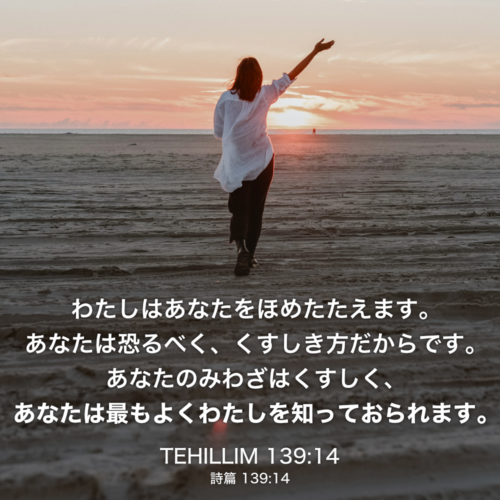 TEHILLIM(詩篇) 139章14節：わたしはあなたをほめたたえます。あなたは恐るべく、くすしき方だからです。あなたのみわざはくすしく、あなたは最もよくわたしを知っておられます。