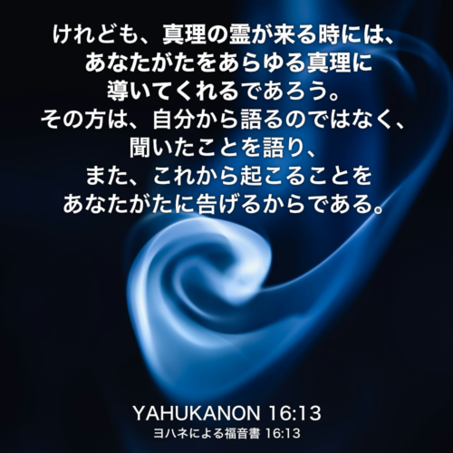 YAHUKANON(ヨハネによる福音書) 16章13節：けれども、真理の霊が来る時には、あなたがたをあらゆる真理に導いてくれるであろう。その方は、自分から語るのではなく、聞いたことを語り、また、これから起こることをあなたがたに告げるからである。