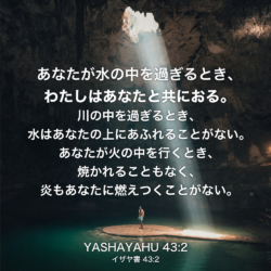 YASHAYAHU(イザヤ書) 43章2節：あなたが水の中を過ぎるとき、わたしはあなたと共におる。川の中を過ぎるとき、水はあなたの上にあふれることがない。あなたが火の中を行くとき、焼かれることもなく、炎もあなたに燃えつくことがない。