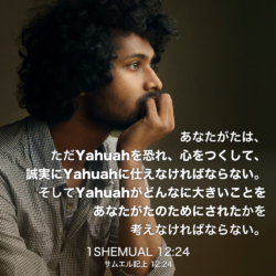 1 SHEMUAL(サムエル記上) 12章24節：あなたがたは、ただYahuahを恐れ、心をつくして、誠実にYahuahに仕えなければならない。そしてYahuahがどんなに大きいことをあなたがたのためにされたかを考えなければならない。