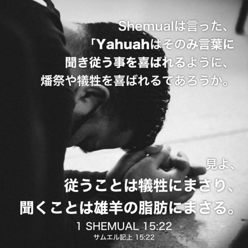 1 SHEMUAL(サムエル記上) 15章22節：Shemualは言った、「Yahuahはそのみ言葉に聞き従う事を喜ばれるように、燔祭や犠牲を喜ばれるであろうか。見よ、従うことは犠牲にまさり、聞くことは雄羊の脂肪にまさる。