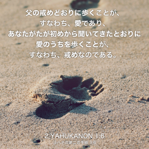 2 YAHUKANON(ヨハネの第二の手紙) 1章6節：父の戒めどおりに歩くことが、すなわち、愛であり、あなたがたが初めから聞いてきたとおりに愛のうちを歩くことが、すなわち、戒めなのである。