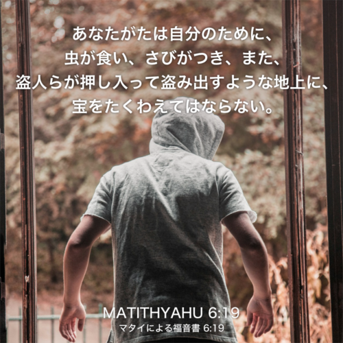 MATITHYAHU(マタイによる福音書) 6章19節：あなたがたは自分のために、虫が食い、さびがつき、また、盗人らが押し入って盗み出すような地上に、宝をたくわえてはならない。