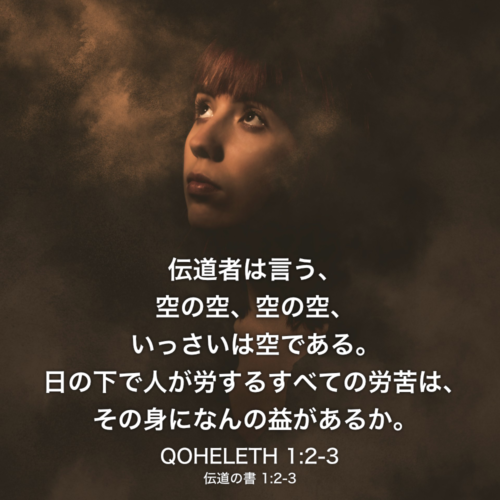 QOHELETH(伝道の書) 1章2節-3節：伝道者は言う、空の空、空の空、いっさいは空である。 日の下で人が労するすべての労苦は、その身になんの益があるか。