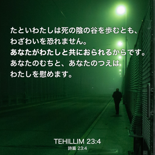 TEHILLIM(詩篇) 23章4節：たといわたしは死の陰の谷を歩むとも、わざわいを恐れません。あなたがわたしと共におられるからです。あなたのむちと、あなたのつえはわたしを慰めます。