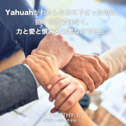 2 TIMOTHY(テモテへの第二の手紙) 1章7節：Yahuahがわたしたちに下さったのは、臆する霊ではなく、力と愛と慎みとの霊なのである。