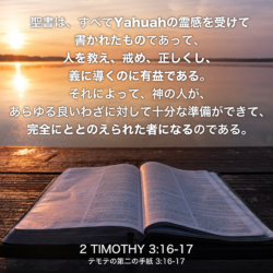 2 TIMOTHY(テモテの第二の手紙) 3章16節-17節：聖書は、すべてYahuahの霊感を受けて書かれたものであって、人を教え、戒め、正しくし、義に導くのに有益である。それによって、神の人が、あらゆる良いわざに対して十分な準備ができて、完全にととのえられた者になるのである。