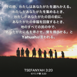 TSEFANYAH(ゼパニヤ書) 3章20節：その時、わたしはあなたがたを連れかえる。わたしがあなたがたを集めるとき、わたしがあなたがたの目の前に、あなたがたの幸福を回復するとき、地のすべての民の中で、あなたがたに名を得させ、誉を得させる」とYahuahは言われる。