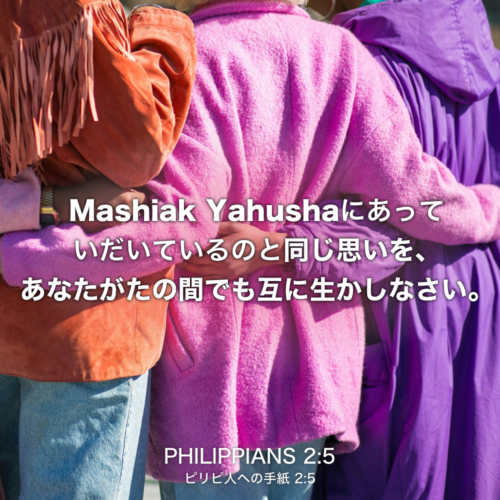 PHILIPPIANS(ピリピ人への手紙) 2章5節：Mashiak Yahushaにあっていだいているのと同じ思いを、あなたがたの間でも互に生かしなさい。