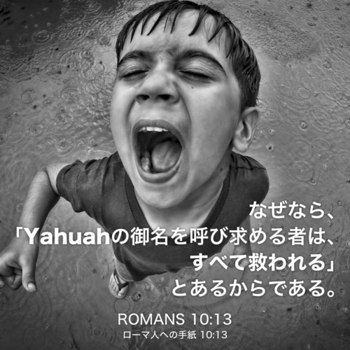 ROMANS(ローマ人への手紙) 10章13節：なぜなら、「Yahuahの御名を呼び求める者は、すべて救われる」とあるからである。