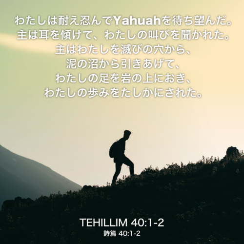 TEHILLIM(詩篇) 40章1節-2節：わたしは耐え忍んでYahuahを待ち望んだ。主は耳を傾けて、わたしの叫びを聞かれた。主はわたしを滅びの穴から、泥の沼から引きあげて、わたしの足を岩の上におき、わたしの歩みをたしかにされた。