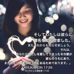 YAHUKANON(ヨハネによる福音書) 17章26節：そしてわたしは彼らに御名を知らせました。またこれからも知らせましょう。それは、あなたがわたしを愛して下さったその愛が彼らのうちにあり、またわたしも彼らのうちにおるためであります。」