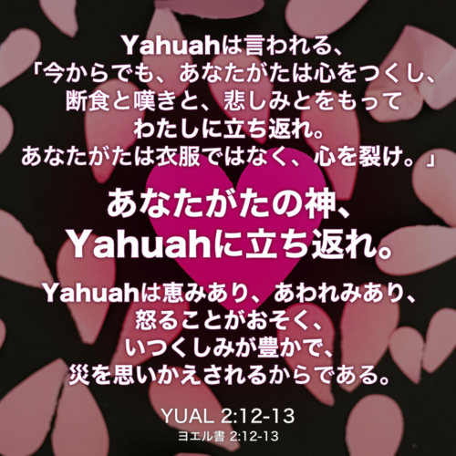 YUAL(ヨエル書) 2章12節-13節： Yahuahは言われる、 「今からでも、あなたがたは心をつくし、 断食と嘆きと、悲しみとをもってわたしに立ち返れ。あなたがたは衣服ではなく、心を裂け。」あなたがたの神、Yahuahに立ち返れ。Yahuahは恵みあり、あわれみあり、怒ることがおそく、いつくしみが豊かで、災を思いかえされるからである。