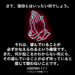 EBERIM(ヘブル人への手紙) 11章1節：さて、信仰とはいったい何でしょう。それは、望んでいることが必ずかなえられるという確信です。また、何が起こるかわからない先にも、その望んでいることが必ず待っていると信じて疑わないことです。