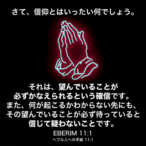 EBERIM(ヘブル人への手紙) 11章1節：さて、信仰とはいったい何でしょう。それは、望んでいることが必ずかなえられるという確信です。また、何が起こるかわからない先にも、その望んでいることが必ず待っていると信じて疑わないことです。