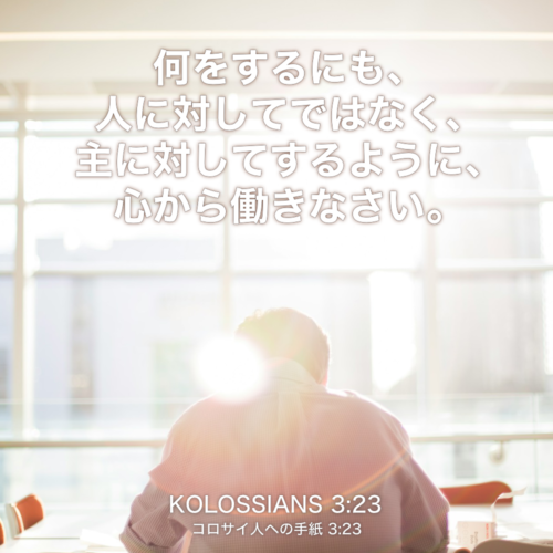 KOLOSSIANS(コロサイ人への手紙) 3章23節：何をするにも、人に対してではなく、主に対してするように、心から働きなさい。