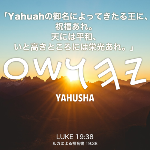 LUKE(ルカによる福音書) 19章38節：「Yahuahの御名によってきたる王に、祝福あれ。天には平和、いと高きところには栄光あれ。」