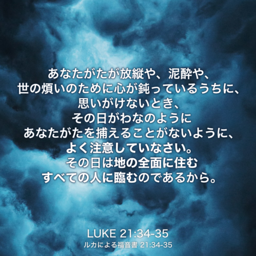 LUKE(ルカによる福音書) 21章34節-35節：あなたがたが放縦や、泥酔や、世の煩いのために心が鈍っているうちに、思いがけないとき、その日がわなのようにあなたがたを捕えることがないように、よく注意していなさい。その日は地の全面に住むすべての人に臨むのであるから。