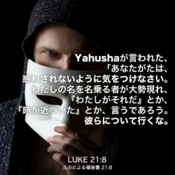 LUKE(ルカによる福音書) 21章8節：Yahushaが言われた、「あなたがたは、惑わされないように気をつけなさい。わたしの名を名乗る者が大勢現れ、『わたしがそれだ』とか、『時が近づいた』とか、言うであろう。彼らについて行くな。