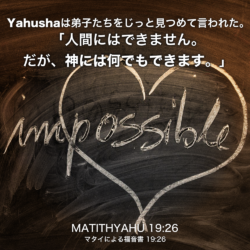 MATITHYAHU(マタイによる福音書) 19章26節：Yahushaは弟子たちをじっと見つめて言われた。「人間にはできません。だが、神には何でもできます。」