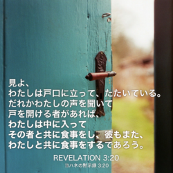 REVELATION(ヨハネの黙示録) 3章20節：見よ、わたしは戸口に立って、たたいている。だれかわたしの声を聞いて戸を開ける者があれば、わたしは中に入ってその者と共に食事をし、彼もまた、わたしと共に食事をするであろう。