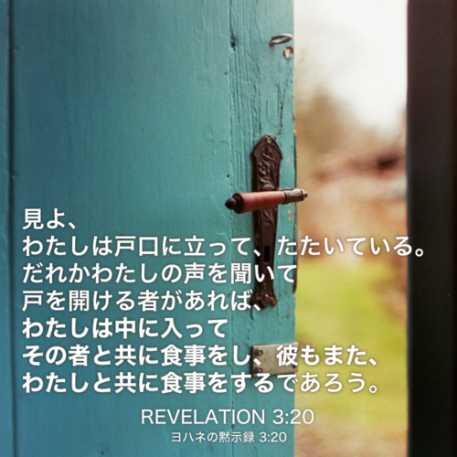 REVELATION(ヨハネの黙示録) 3章20節：見よ、わたしは戸口に立って、たたいている。だれかわたしの声を聞いて戸を開ける者があれば、わたしは中に入ってその者と共に食事をし、彼もまた、わたしと共に食事をするであろう。