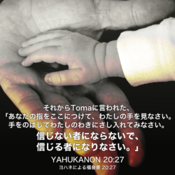 YAHUKANON(ヨハネによる福音書) 20章27節：それからTomaに言われた、「あなたの指をここにつけて、わたしの手を見なさい。手をのばしてわたしのわきにさし入れてみなさい。信じない者にならないで、信じる者になりなさい。」