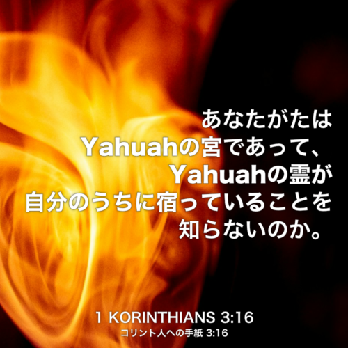 1 KORINTHIANS(コリント人への手紙) 3章16節：あなたがたはYahuahの宮であって、Yahuahの霊が自分のうちに宿っていることを知らないのか。