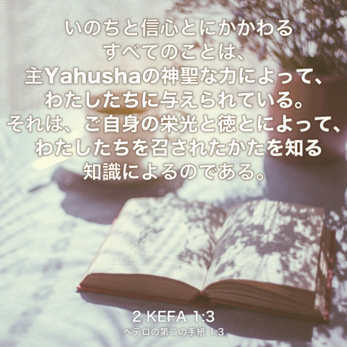 2 KEFA(ペテロの第二の手紙) 1章3節：いのちと信心とにかかわるすべてのことは、主Yahushaの神聖な力によって、わたしたちに与えられている。それは、ご自身の栄光と徳とによって、わたしたちを召されたかたを知る知識によるのである。