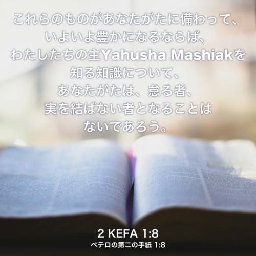 2 KEFA(ペテロの第二の手紙) 1章8節：これらのものがあなたがたに備わって、いよいよ豊かになるならば、わたしたちの主Yahusha Mashiakを知る知識について、あなたがたは、怠る者、実を結ばない者となることはないであろう。