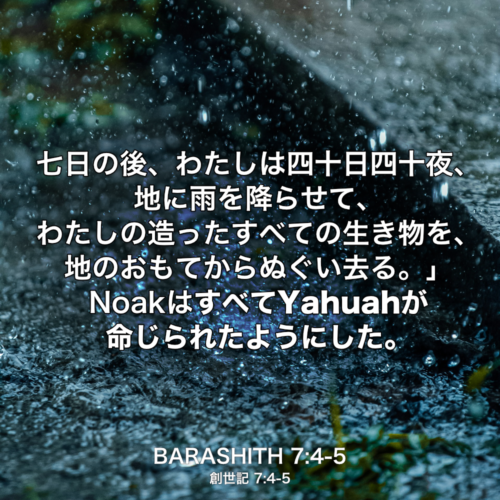 BARASHITH(創世記) 7章4節-5節：七日の後、わたしは四十日四十夜、地に雨を降らせて、わたしの造ったすべての生き物を、地のおもてからぬぐい去る。」NoakはすべてYahuahが命じられたようにした。