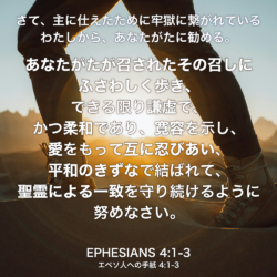 EPHESIANS(エペソ人への手紙) 4章1節-3節：さて、主に仕えたために牢獄に繋がれているわたしから、あなたがたに勧める。あなたがたが召されたその召しにふさわしく歩き、 できる限り謙虚で、かつ柔和であり、寛容を示し、愛をもって互に忍びあい、平和のきずなで結ばれて、聖霊による一致を守り続けるように努めなさい。