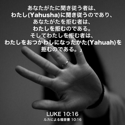 LUKE(ルカによる福音書) 10章16節：あなたがたに聞き従う者は、わたし(Yahusha)に聞き従うのであり、あなたがたを拒む者は、わたしを拒むのである。そしてわたしを拒む者は、わたしをおつかわしになったかた(Yahuah)を拒むのである。」