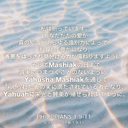 PHILIPPIANS(ピリピ人への手紙) 1章9節-11節：私は祈っています。あなたがたの愛が真の知識とあらゆる識別力によって、ますます豊かになり、善悪をはっきり見分ける力が備わりますように。そしてMashiakの日まで誠実でつまづくことのないように、Yahusha Mashiakを通して与えられた義の実に満たされている者となり、Yahuahに栄光と賛美が帰せられますように。