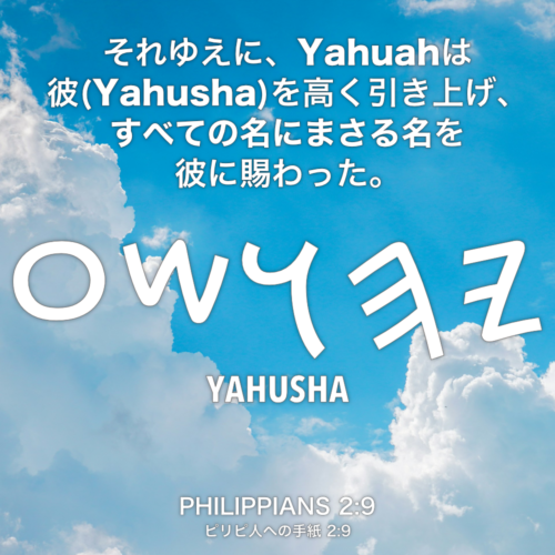 PHILIPPIANS(ピリピ人への手紙) 2章9節：それゆえに、Yahuahは彼(Yahusha)を高く引き上げ、すべての名にまさる名を彼に賜わった。