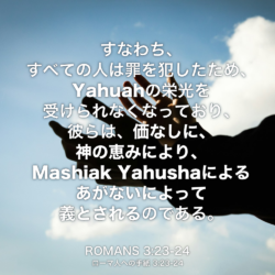 ROMANS(ローマ人への手紙) 3章23節-24節：すなわち、すべての人は罪を犯したため、Yahuahの栄光を受けられなくなっており、 彼らは、価なしに、神の恵みにより、Mashiak Yahushaによるあがないによって義とされるのである。