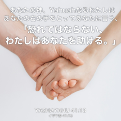 YASHAYAHU(イザヤ書) 41章13節：あなたの神、Yahuahなるわたしはあなたの右の手をとってあなたに言う、「恐れてはならない、わたしはあなたを助ける。」