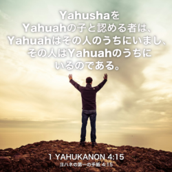 1 YAHUKANON(ヨハネの第一の手紙) 4章15節：YahushaをYahuahの子と認める者は、Yahuahはその人のうちにいまし、その人はYahuahのうちにいるのである。