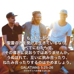 GALATIANS(ガラテヤ人への手紙) 5章25節-26節：もし私たちが聖霊の力を受けて生きているなら、すべてにわたって、その導きに従おうではありませんか。うぬぼれて、互いに挑み合ったり、ねたみ合ったりするのはやめましょう。