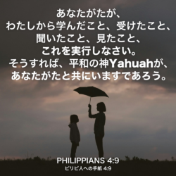 PHILIPPIANS(ピリピ人への手紙) 4章9節：あなたがたが、わたしから学んだこと、受けたこと、聞いたこと、見たこと、これを実行しなさい。そうすれば、平和の神Yahuahが、あなたがたと共にいますであろう。