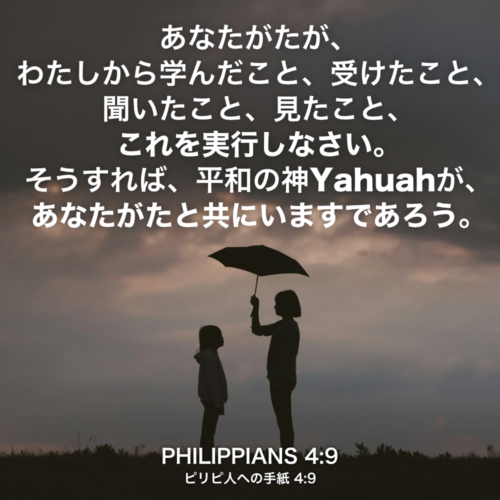 PHILIPPIANS(ピリピ人への手紙) 4章9節：あなたがたが、わたしから学んだこと、受けたこと、聞いたこと、見たこと、これを実行しなさい。そうすれば、平和の神Yahuahが、あなたがたと共にいますであろう。