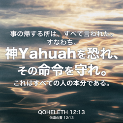 QOHELETH(伝道の書) 12章13節：事の帰する所は、すべて言われた。すなわち、神Yahuahを恐れ、その命令を守れ。これはすべての人の本分である。