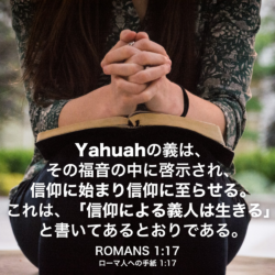 ROMANS(ローマ人への手紙) 1章17節：Yahuahの義は、その福音の中に啓示され、信仰に始まり信仰に至らせる。これは、「信仰による義人は生きる」と書いてあるとおりである。