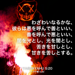 YASHAYAHU(イザヤ書) 5章20節：わざわいなるかな、彼らは悪を呼んで善といい、善を呼んで悪といい、闇を光とし、光を闇とし、苦きを甘しとし、甘きを苦しとする。