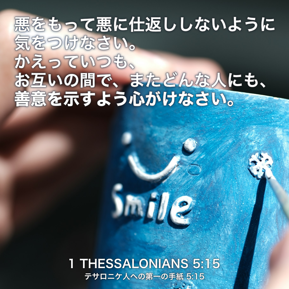 1 THESSALONIANS(テサロニケ人への第一の手紙) 5章15節：悪をもって悪に仕返ししないように気をつけなさい。かえっていつも、お互いの間で、またどんな人にも、善意を示すよう心がけなさい。